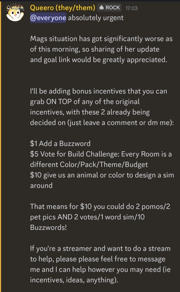 @everyone absolutely urgent

Mags situation has got significantly worse as of this morning, so sharing of her update  and goal link would be greatly appreciated. 


I'll be adding bonus incentives that you can grab ON TOP of any of the original incentives, with these 2 already being decided on (just leave a comment or dm me): 

$1 Add a Buzzword 
$5 Vote for Build Challenge: Every Room is a different Color/Pack/Theme/Budget
$10 give us an animal or color to design a sim around 

That means for $10 you could do 2 pomos/2 pet pics AND 2 votes/1 word sim/10 Buzzwords!

If you're a streamer and want to do a stream to help, please please feel free to message me and I can help however you may need (ie incentives, ideas, anything). 
