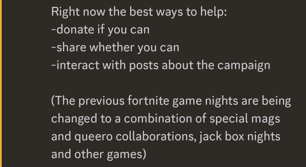 

If you're a streamer and want to do a stream to help, please please feel free to message me and I can help however you may need (ie incentives, ideas, anything). 

Right now the best ways to help:
-donate if you can
-share whether you can
-interact with posts about the campaign 

(The previous fortnite game nights are being changed to a combination of special mags and queero collaborations, jack box nights and other games)

