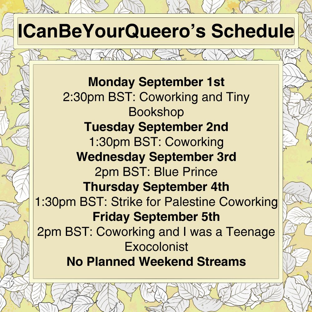 Queero's schedule for the week beginning the 1st of September. The schedule has a light yellow background with leaves falling. The title SCHEDULE is in clear black text with a soft yellow background. The Schedule itself is a large text box, with the same soft yellow background. The Schedule is:  

Monday September 1st, 2:30PM BST Coworking and Tiny Bookshop 
Tuesday September 2nd , 130PM BST Co-Working
Wednesday September 3rd 2pm BST Blue Prince 
Thursday September 4th, 1:30PM Strike for Palestine Coworking
Friday September 5th  2PM BST  Co-Working and I was a Teenage Exocolonist  

NO Planned WEEKEND STREAMS 