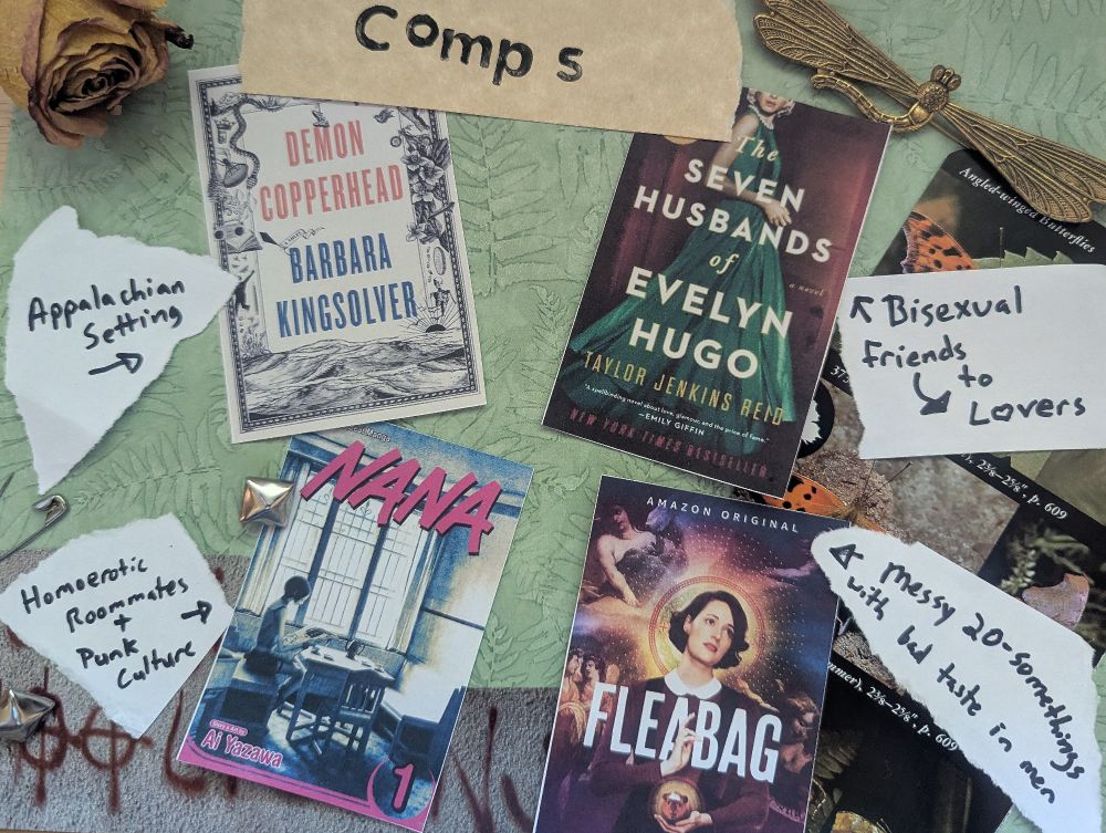 On a green fern-printed background are four book covers. The page is titled ‘comps’. The first book is Demon Copperhead by Barbara Kingsolver, along with a note that says ‘Appalachian setting’. The second is Nana by Ai Yazawa with a note that says ‘Homoerotic roommates + punk culture’. The third is The Seven Husbands of Evelyn Hugo with a note that says ‘Bisexual friends to lovers’. The last is for the Amazon original Fleabag with a note that says ‘Messy 20-somethings with bad taste in men’. Also in the image are cutouts from a guide about butterflies, some graffiti, studs and safety pins, a dried rose, and a brass pin shaped like a dragonfly.

