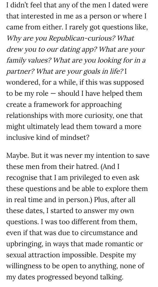 I didn’t feel that any of the men I dated were that interested in me as a person or where I came from either. I rarely got questions like, Why are you Republican-curious? What drew you to our dating app? What are your family values? What are you looking for in a partner? What are your goals in life? I wondered, for a while, if this was supposed to be my role — should I have helped them create a framework for approaching relationships with more curiosity, one that might ultimately lead them toward a more inclusive kind of mindset?

Maybe. But it was never my intention to save these men from their hatred. (And I recognise that I am privileged to even ask these questions and be able to explore them in real time and in person.) Plus, after all these dates, I started to answer my own questions. I was too different from them, even if that was due to circumstance and upbringing, in ways that made romantic or sexual attraction impossible. Despite my willingness to be open to anything, none of my dates progressed beyond talking.