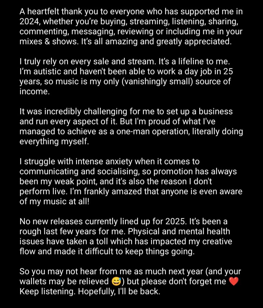 A heartfelt thank you to everyone who has supported me in 2024, whether you’re buying, streaming, listening, sharing, commenting, messaging, reviewing or including me in your mixes & shows. It’s all amazing and greatly appreciated.

I truly rely on every sale and stream. It’s a lifeline to me. I’m autistic and haven't been able to work a day job in 25 years, so music is my only (vanishingly small) source of income.

It was incredibly challenging for me to set up a business and run every aspect of it. But I'm proud of what I've managed to achieve as a one-man operation, literally doing everything myself.

I struggle with intense anxiety when it comes to communicating and socialising, so promotion has always been my weak point, and it's also the reason I don't perform live. I’m frankly amazed that anyone is even aware of my music at all!

No new releases currently lined up for 2025. It’s been a rough last few years for me. Physical and mental health issues have taken a toll which has impacted my creative flow and made it difficult to keep things going.

So you may not hear from me as much next year (and your wallets may be relieved 😅) but please don't forget me ❤️ Keep listening. Hopefully, I'll be back.
