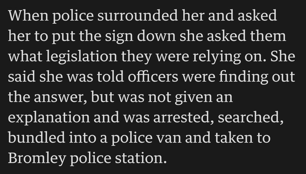 When police surrounded her and asked her to put the sign down she asked them what legislation they were relying on. She said she was told officers were finding out the answer, but was not given an explanation and was arrested, searched, bundled into a police van and taken to Bromley police station.