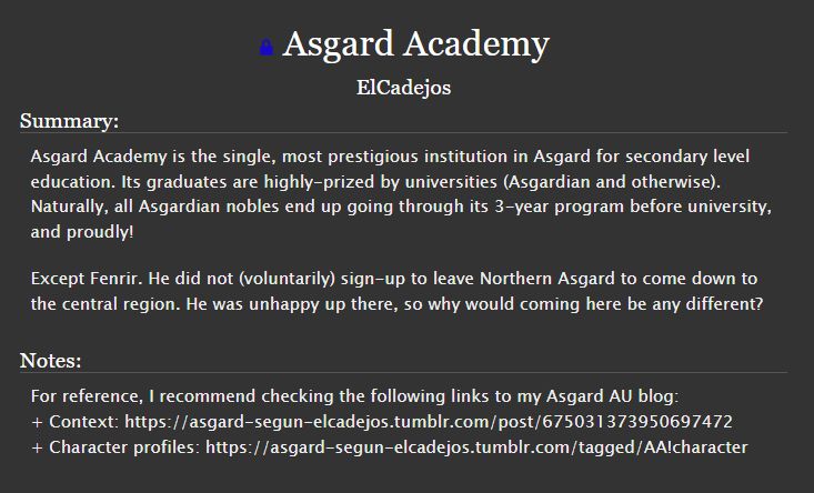 Summary:
Asgard Academy is the single, most prestigious institution in Asgard for secondary level education. Its graduates are highly-prized by universities (Asgardian and otherwise). Naturally, all Asgardian nobles end up going through its 3-year program before university, and proudly!

Except Fenrir. He did not (voluntarily) sign-up to leave Northern Asgard to come down to the central region. He was unhappy up there, so why would coming here be any different?

Notes:
For reference, I recommend checking the following links to my Asgard AU blog:
+ Context: https://asgard-segun-elcadejos.tumblr.com/post/675031373950697472
+ Character profiles: https://asgard-segun-elcadejos.tumblr.com/tagged/AA!character