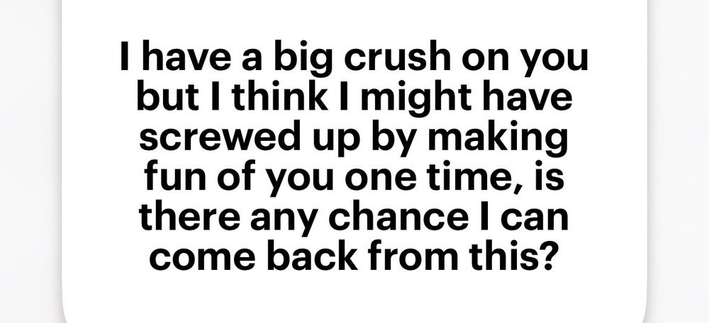 Black text on white background: I have a big crush on you but I think I might have screwed up by making fun of you one time, is there any chance I can come back from this?