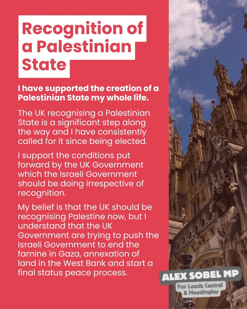 I have supported the creation of a Palestinian State my whole life. The UK recognising a Palestinian State is a significant step along the way and I have consistently called for it since being elected. I support the conditions put forward by the UK Government which the Israeli Government should be doing irrespective of recognition. My belief is that the UK should be recognising Palestine now, but I understand that the UK Government are trying to push the Israeli Government to end the famine in Gaza, annexation of land in the West Bank and start a final status peace process.