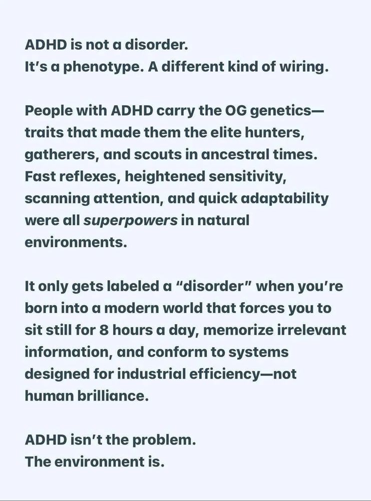 ADHD is not a disorder. It's a phenotype. A different kind of wiring. It goes on to list how people with ADHD historically were hunters gatherers and scouts with fast reflexes heightened sensitivity scanning attention the quick adaptability we're all super powers and natural environments. You can only gets labeled a disorder when you're born into a modern world it forces you to sit still for 8 hours a day, memorize a reverent information, and conform to system design for industrial efficiency - not human brilliance ADHD isn't the problem. The environment is.