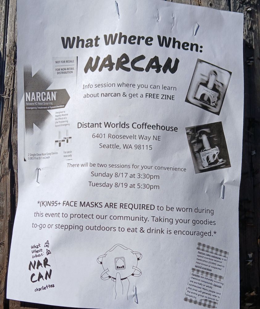 Image is of black and white event poster stapled to lamp post. Poster reads: "What Where When: NARCAN . Info session where you can learn about Narcan & get a FREE ZINE. Distant Worlds Coffeehouse, 6401 Roosevelt Way NE, #Seattle, WA, 98115. There will be two sessions for your convenience: Sunday, 8/17 at 3:30 PM and Tuesday 8/19 at 5:30 PM. *(K)N95+ FACE MASKS ARE REQUIRED to be worn during the event to protect our community. Taking your goodies to-go or stepping outdoors to eat & drink is encouraged.* " Images on flyer include a photo of a Narcan box, a drawing of an (K)N95 face mask, information about opioid use cut and pasted to the corner, and the words 'What When Where NARCAN Charlie + Tea. 