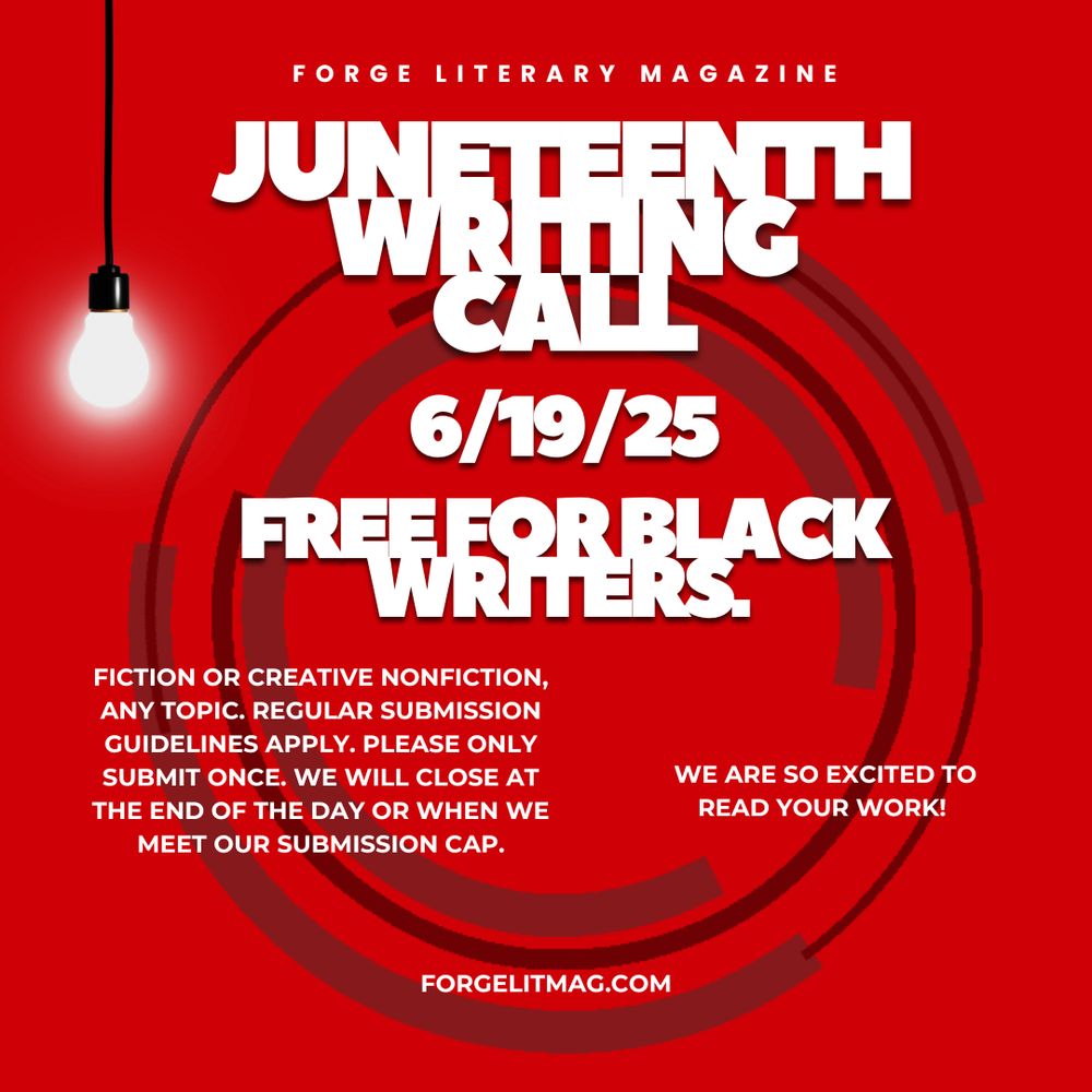 Graphic that reads: Forge Literary Magazine: Juneteenth Writing Call 6/19/25, Free for Black Writers. Text continues: Fiction or creative nonfiction, any topic. Regular submission guidelines apply. Please only submit once. We will close at the end of the day or when we meet our submission cap. We are so excited to read your work! Forgelitmag.com.

Text is white superimposed over bright read background with abstract black circles and a lightbulb hanging down from the left corner.