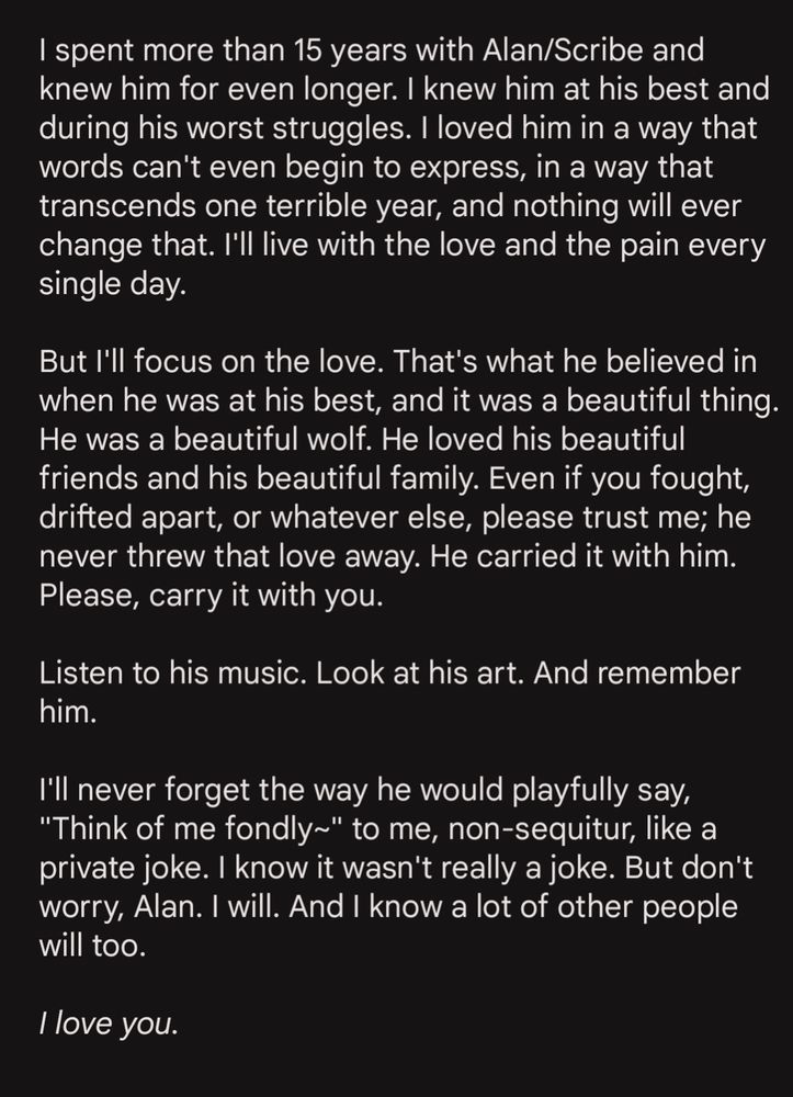 Text: I spent more than 15 years with Alan/Scribe and knew him for even longer. I knew him at his best and during his worst struggles. I loved him in a way that words can't even begin to express, in a way that transcends one terrible year, and nothing will ever change that. I'll live with the love and the pain every single day. 

But I'll focus on the love. That's what he believed in when he was at his best, and it was a beautiful thing. He was a beautiful wolf. He loved his beautiful friends and his beautiful family. Even if you fought, drifted apart, or whatever else, please trust me; he never threw that love away. He carried it with him. Please, carry it with you. 

Listen to his music. Look at his art. And remember him. 

I'll never forget the way he would playfully say, "Think of me fondly~" to me, non-sequitur, like a private joke. I know it wasn't really a joke. But don't worry, Alan. I will. And I know a lot of other people will too. 

I love you.