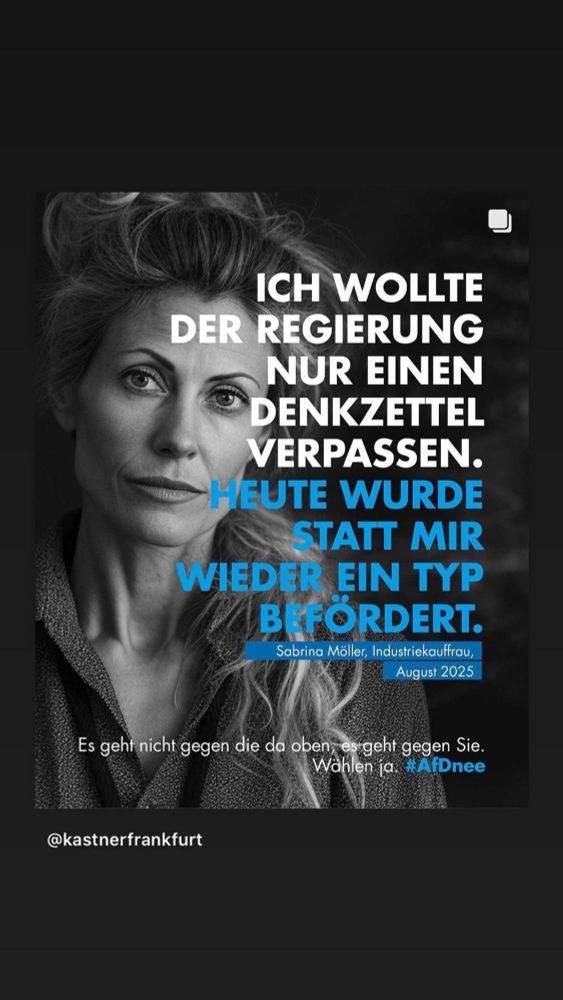 Plakat. s/w Foto einer weiblich gelesenen Person. Darüber gelegt der Text:
ICH WOLLTE DER REGIERUNG NUR EINEN DENKZETTEL VERPASSEN.
HEUTE WURDE SS STATT MIR WIEDER EIN TYP B FÖRDERT.
Sabrina Möller, Industriekauffrau,
August 2025
Es gehr nicht gegen die da oben, es geht gegen Sie.
Wählen ja. #AfDnee
@kastnerfrankfurt