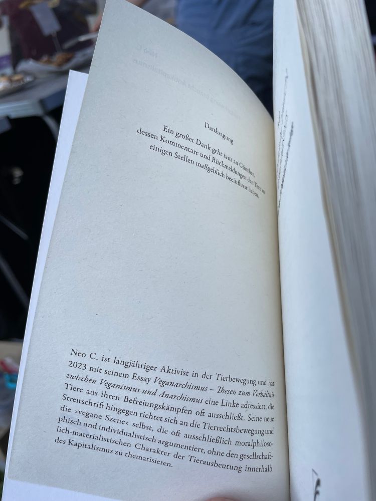 Zum Autor (erste Buchseite):

Neo C. ist langjähriger Aktivist in der Tierbewegung und hat 2023 mit seinem Essay Veganarchismus - Thesen zum Verhältnis zwischen Veganismus und Anarchismus eine Linke adressiert, die Tiere aus ihren Befreiungskämpfen oft ausschließt. Seine neue Streitschrift hingegen richtet sich an die Tierrechtsbewegung und die ›vegane Szene‹ selbst, die oft ausschließlich moralphilosophisch und individualistisch argumentiert, ohne den gesellschaft-ich-materialistischen Charakter der Tierausbeutung innerhalb des Kapitalismus zu thematisieren.