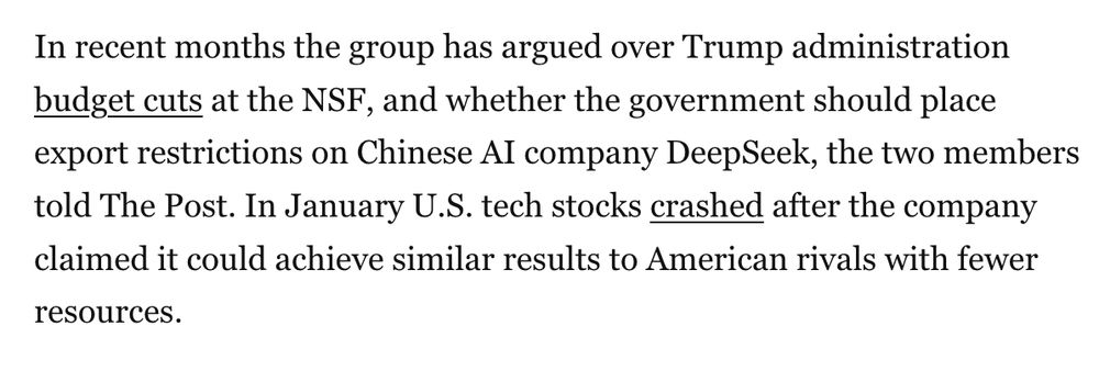 In recent months the group has argued over Trump administration budget cuts at the NSF, and whether the government should place export restrictions on Chinese AI company DeepSeek, the two members told The Post. In January U.S. tech stocks crashed after the company claimed it could achieve similar results to American rivals with fewer resources.