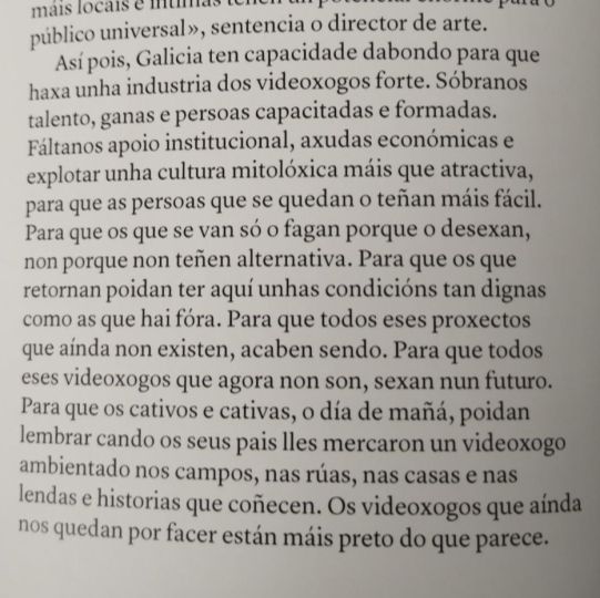 Así pois, Galicia ten capacidade dabondo para que haxa unha industria dos videoxogos forte. Sóbranos talento, ganas e paersoas capacitadas e formadas. Fáltanos apio institucional, axudas económicas e explotar unha cultura mitolóxica máis que atractiva, para que as persoas que se quedan o tenñan máis fácil. Para que os que se van só o fagan porque o desexan, non porque non teñen alternativa. Para que os que retornan poidan ter aquí unhas condicións tan dignas como as que hai fóra. Para que todos eses proxectos que aindan non existen, acaben sendo. Para que todos eses videoxogos que agora non son, sexan nun futuro. Para que os cativos e cativas, o día de mañá, poidan lembrar cando os seus pais lles mercaron un videoxogo ambientado nos campos, nas rúas, nas casas e nas lendas e historias que coñecen. Os videoxogos que aíndan nos quedan por facer están máis peto do que parece.