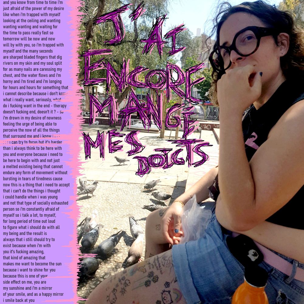 Cover art with the title "J'ai encore mangé mes doigts" hand written, a picture of Rose looking at the person holding the camera, hand on her mouth, plastic bag in the other. She is sitting in front of a bunch of pigeons.
A text is written on the left of the picture going like this (it's long)

and you know from time to time i'm 
just afraid of the power of my desire
like when i'm trapped with myself
looking at the ceiling and wanting
wanting wanting and waiting for
the time to pass really fast so
tomorrow will be now and now
will by with you, so i'm trapped with
myself and the many seconds
are sharped bladed fingers that dig
rivers on my skin and my soul split
for as many nails are caressing my
chest, and the water flows and i'm
horny and i'm tired and i'm longing
for hours and hours for something that
i cannot describe because i don't know
what i really want, seriously, what
do i fucking want in the end - therapy
doesn't fucking end, doesn't it ? - so
i'm drown in my desire of nowness
feeling the urge of being able to
perceive the now of all the things 
that surround me and i know i i i i
i i i i can try to focus but it's harder
than i always think to be here with
you and everyone because i need to
be here to begin with and not just
a melted existing being that cannot
endure any form of movement without
bursting in tears of tiredness cause
now this is a thing that i need to accept
that i can't do the things i thought
i could handle when i was young
and not that type of socially exhausted
person so i'm constantly afraid of
myself so i talk a lot, to myself,
for long period of time out loud
to figure what i should do with all
my being and the result is
always that i still should try to
exist because when i'm with
you it's fucking amazing,
that kind of amazing that
makes me want to become the sun
because i want to shine for you
because this is one of your
side effect on me, you are
my sunshine and i'm a mirror
of your smile, and as a happy mirror
i smile back at you