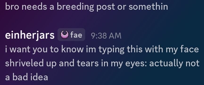 bro needs a breeding post or somethin 

me: i want you to know im typing this with my face shriveled up and tears in my eyes: actually not a bad idea