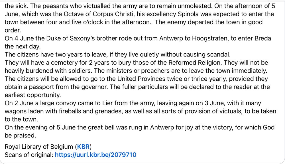 The citizens obtained a good agreement, the particular articles of which will soon be published at length. It is said the enemy was granted 2 artillery pieces. From Holland 25 ships came to the Plate to go to Breda to carry the sick. The peasants who victualled the army are to remain unmolested. On the afternoon of 5 June, which was the Octave of Corpus Christi, his excellency Spinola was expected to enter the town between four and five o’clock in the afternoon.  The enemy departed the town in good order.
On 4 June the Duke of Saxony’s brother rode out from Antwerp to Hoogstraten, to enter Breda the next day.
The citizens have two years to leave, if they live quietly without causing scandal.
They will have a cemetery for 2 years to bury those of the Reformed Religion. They will not be heavily burdened with soldiers. The ministers or preachers are to leave the town immediately. The citizens will be allowed to go to the United Provinces twice or thrice yearly, provided they obtain a passport from the governor. The fuller particulars will be declared to the reader at the earliest opportunity.
On 2 June a large convoy came to Lier from the army, leaving again on 3 June, with it many wagons laden with fireballs and grenades, as well as all sorts of provision of victuals, to be taken to the town.
On the evening of 5 June the great bell was rung in Antwerp for joy at the victory, for which God be praised.