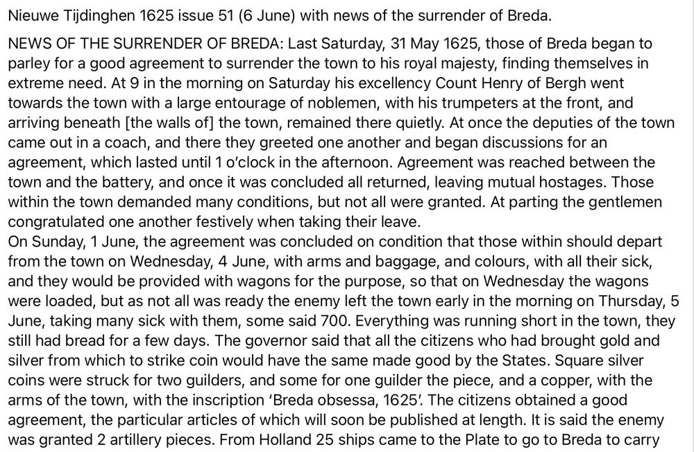 NEWS OF THE SURRENDER OF BREDA: Last Saturday, 31 May 1625, those of Breda began to parley for a good agreement to surrender the town to his royal majesty, finding themselves in extreme need. At 9 in the morning on Saturday his excellency Count Henry of Bergh went towards the town with a large entourage of noblemen, with his trumpeters at the front, and arriving beneath [the walls of] the town, remained there quietly. At once the deputies of the town came out in a coach, and there they greeted one another and began discussions for an agreement, which lasted until 1 o’clock in the afternoon. Agreement was reached between the town and the battery, and once it was concluded all returned, leaving mutual hostages. Those within the town demanded many conditions, but not all were granted. At parting the gentlemen congratulated one another festively when taking their leave.
On Sunday, 1 June, the agreement was concluded on condition that those within should depart from the town on Wednesday, 4 June, with arms and baggage, and colours, with all their sick, and they would be provided with wagons for the purpose, so that on Wednesday the wagons were loaded, but as not all was ready the enemy left the town early in the morning on Thursday, 5 June, taking many sick with them, some said 700. Everything was running short in the town, they still had bread for a few days. The governor said that all the citizens who had brought gold and silver from which to strike coin would have the same made good by the States. Square silver coins were struck for two guilders, and some for one guilder the piece, and a copper, with the arms of the town, with the inscription ‘Breda obsessa, 1625’. 