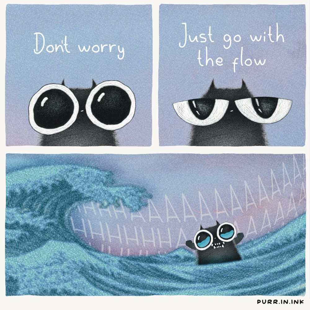a comic by purr.in.ink 
a sort of pointillist style 
a fuzzy black cat with enormous eyes says 
"don't worry" 
then, relaxing, half-lidding its eyes, it says "just go with the flow" 

in the final panel, it is being swept along in a flood or the ocean, a great wave coming along behind it. it is flailing and crying and there is a lot of screaming in the background 
