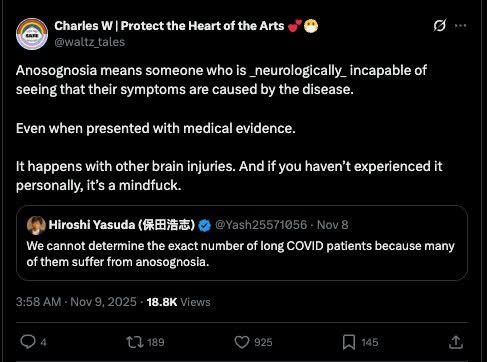 Screenshot of a quote retweet:
Charles W: Anosognosia means someone who is _neurologically_ incapable of seeing that their symptoms are caused by the disease. Even when presented with medical evidence. 

It happens with other brain injuries. And if you haven't experienced it personally, it’s a mindfuck. 

Hiroshi Yasuda: We cannot determine the exact number of long COVID patients because many of them suffer from anosognosia.

Nov 9. 2025 •18.8K Views
