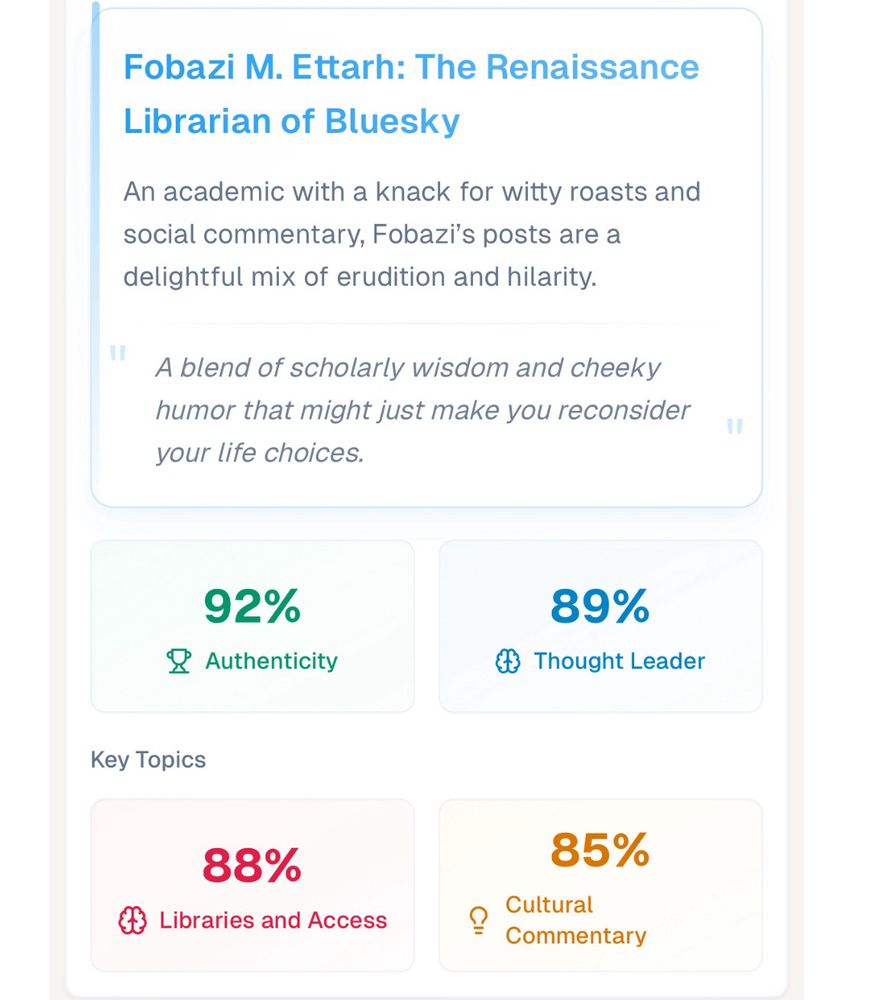 A picture of my results from the website blue sky roast dot com. In it I’m named “Fobazi M. Ettarh: The Renaissance
Librarian of Bluesky”

It then describes me as follows:
“An academic with a knack for witty roasts and social commentary, Fobazi's posts are a delightful mix of erudition and hilarity.”

Afterward there’s a pull quote stating, “A blend of scholarly wisdom and cheeky humor that might just make you reconsider your life choices.”

Finally, it lists some percentages in regards to my profile. They are as follows: 

92% Authenticity
89% Thought Leader

Key Topics
88% Libraries and Access
85% Cultural Commentary