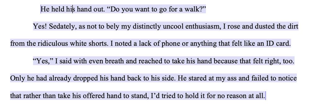 He held his hand out. “Do you want to go for a walk?”
Yes! Sedately, as not to bely my distinctly uncool enthusiasm, I rose and dusted the dirt from the ridiculous white shorts. I noted a lack of phone or anything that felt like an ID card.
“Yes,” I said with even breath and reached to take his hand because that felt right, too. Only he had already dropped his hand back to his side. He stared at my ass and failed to notice that rather than take his offered hand to stand, I’d tried to hold it for no reason at all.