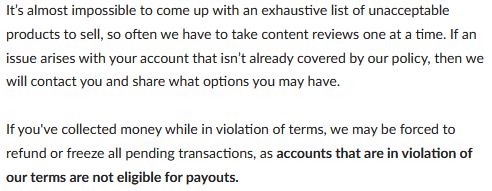 It’s almost impossible to come up with an exhaustive list of unacceptable products to sell, so often we have to take content reviews one at a time. If an issue arises with your account that isn’t already covered by our policy, then we will contact you and share what options you may have.

If you've collected money while in violation of terms, we may be forced to refund or freeze all pending transactions, as accounts that are in violation of our terms are not eligible for payouts.