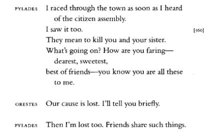 An extract from Euripides's Orestes, translated by Anne Carson: 

PYLADES - I raced through the town as soon as I hear of the citizen assembly. / I saw it too. / They mean to kill you and your sister. / What's going on? / How are you faring - dearest, sweetest, best of friends - you know you are all these to me.

ORESTES - Our cause is lost. I'll tell you briefly.

PYLADES - Then I'm lost too. Friends share such things.