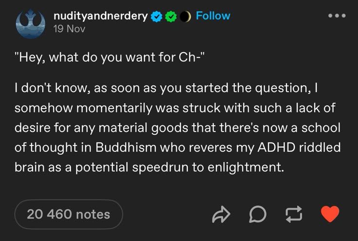 Screenshot of Tumblr post from user nudityandnerdery. Text reads: [ "Hey, what do you want for Ch-" I don't know, as soon as you started the question, I somehow momentarily was struck with such a lack of desire for any material goods that there's now a school of thought in Buddhism who reveres my ADHD riddled brain as a potential speedrun to (sic) enlightment." END OF TEXT]