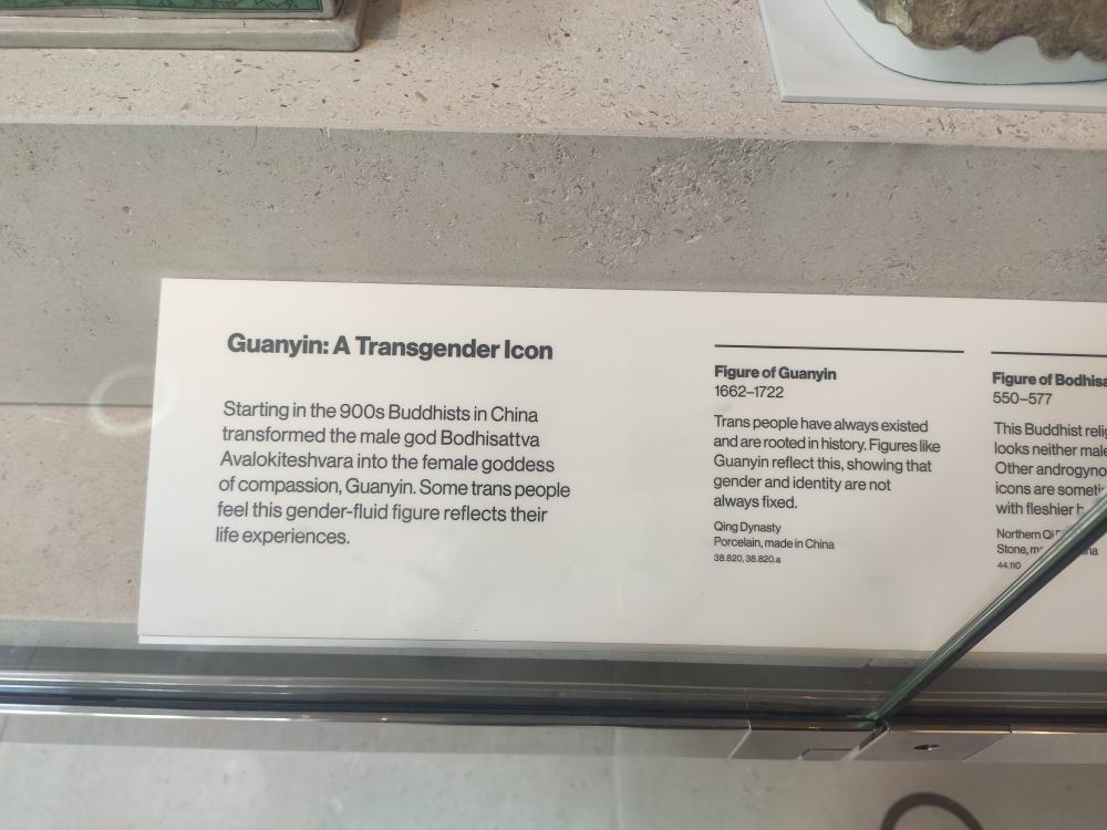 A museum sign

Guanyin: A Transgender Icon

Starting in the 900s Buddhists in China transformed the male god Bodhisattva Avalokiteshvara into the female goddess of compassion, Guanyin. Some trans people feel this gender-fluid figure reflects their life experiences.

Figure of Guanyin 1662-1722

Trans people have always existed and are rooted in history. Figures like Guanyin reflect this, showing that gender and identity are not always fixed.

Qing Dynasty Porcelain, made in China 38.820, 38.820.a

Figure of Bodhisa

550-577

This Buddhist relic looks neither male Other androgynо icons are somet with fleshier b

Northern Qi Stone, m 44310
