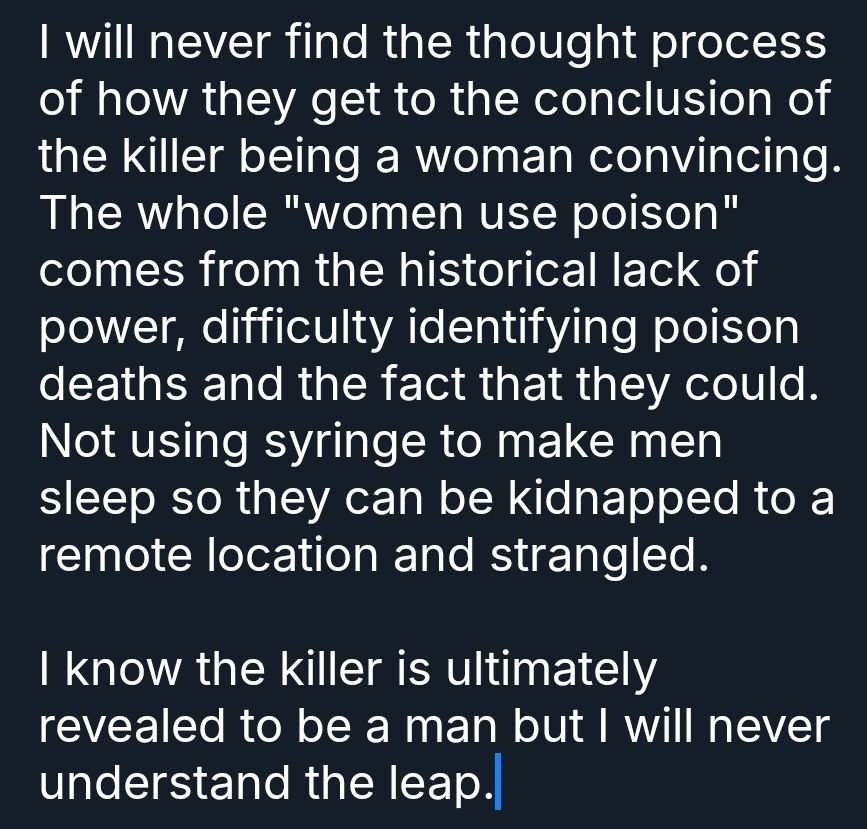 I will never find the thought process of how they get to the conclusion of the killer being a woman convincing. The whole "women use poison" comes from the historical lack of power, difficulty identifying poison deaths and the fact that they could. Not using syringe to make men sleep so they can be kidnapped to a remote location and strangled.

I know the killer is ultimately revealed to be a man but I will never understand the leap.
