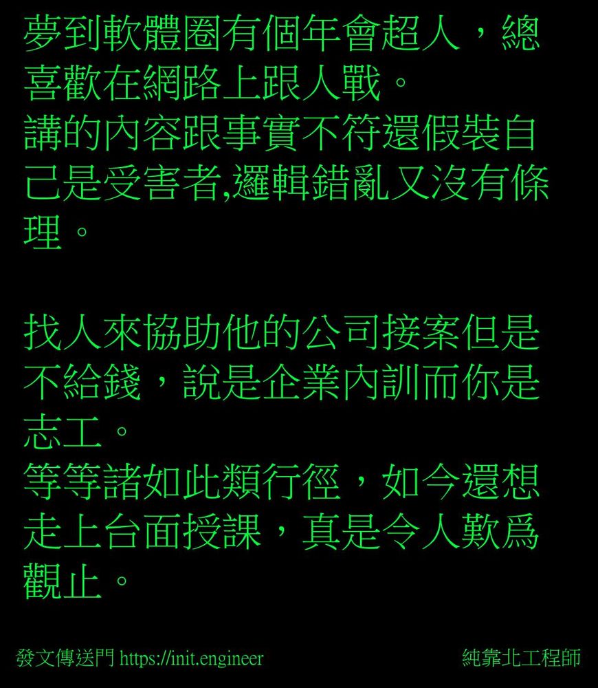 #純靠北工程師7zt
----------
夢到軟體圈有個年會超人，總喜歡在網路上跟人戰。
講的內容跟事實不符還假裝自己是受害者,邏輯錯亂又沒有條理。

找人來協助他的公司接案但是不給錢，說是企業內訓而你是志工。
等等諸如此類行徑，如今還想走上台面授課，真是令人歎爲觀止。

