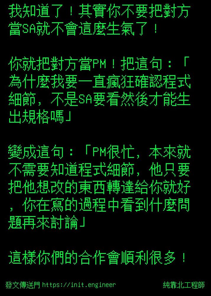 #純靠北工程師8s6
----------
我知道了！其實你不要把對方當SA就不會這麼生氣了！

你就把對方當PM！把這句：「為什麼我要一直瘋狂確認程式細節，不是SA要看然後才能生出規格嗎」

變成這句：「PM很忙，本來就不需要知道程式細節，他只要把他想改的東西轉達給你就好，你在寫的過程中看到什麼問題再來討論」

這樣你們的合作會順利很多！
