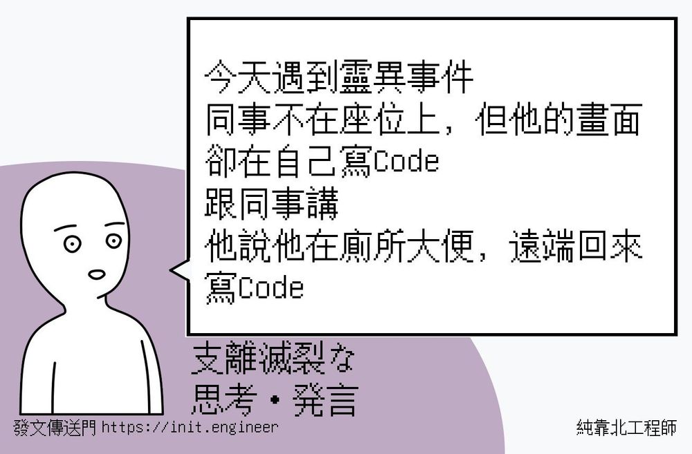 #純靠北工程師8s7
----------
今天遇到靈異事件
同事不在座位上，但他的畫面卻在自己寫Code
跟同事講
他說他在廁所大便，遠端回來寫Code
