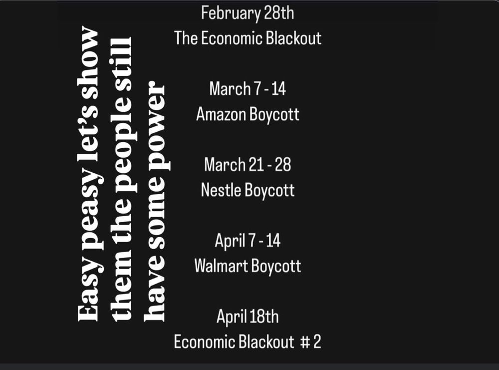 National economic boycott . Feb 28 -all big companies. March7-14 Amazon. March21-28 Nestle. April7-14 Walmart boycott. April 18 Economic blackout#2