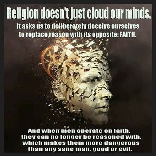 Religion clouds our minds to deceive ourselves, we replace reason with the oppostite- faith.  When people operate on faith, they can't be reasoned with, which makes them more dangerous than any sane man, good or evil!!