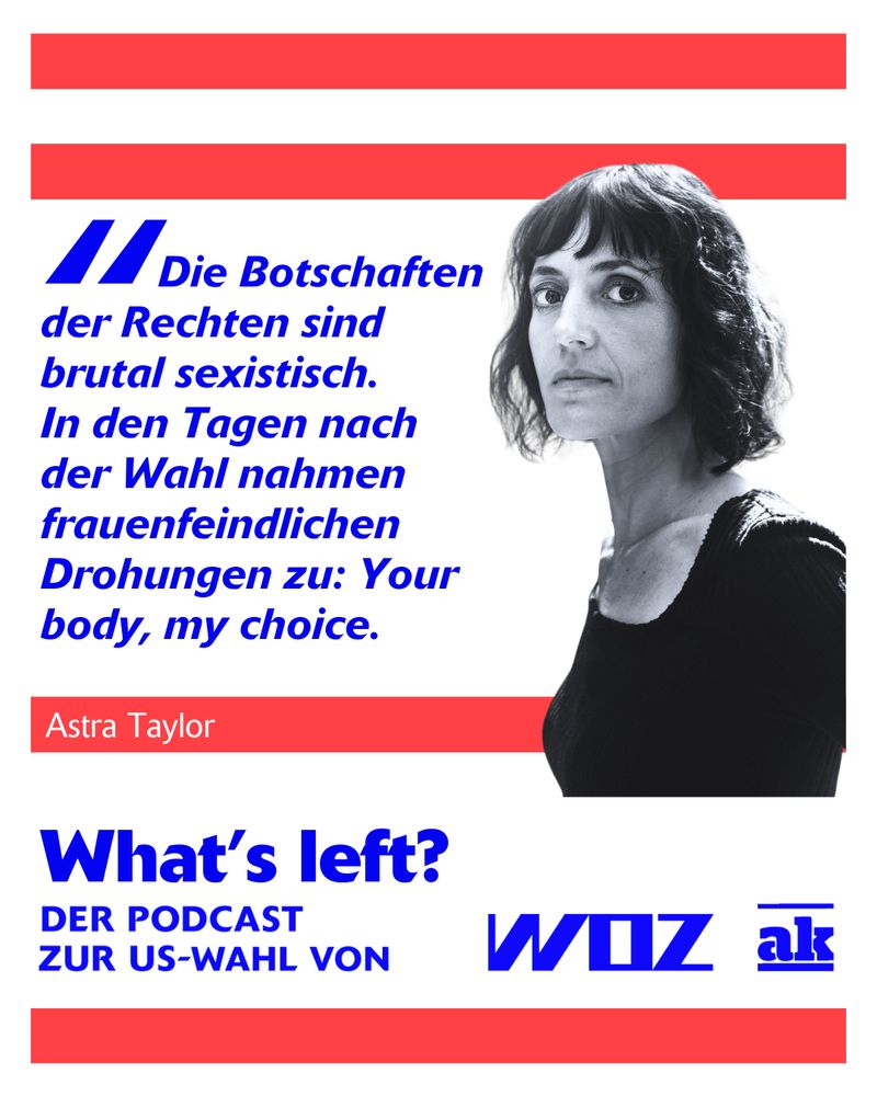 Foto von Astra Taylor, Zitat: "Die Botschaften der Rechten sind brutal sexistisch. In den Tagen nach der Wahl nahmen frauenfeindliche Drohungen zu: Your body, my choice."

Darunter steht: What's left? Der Podcast zur US-Wahl von WOZ  und ak