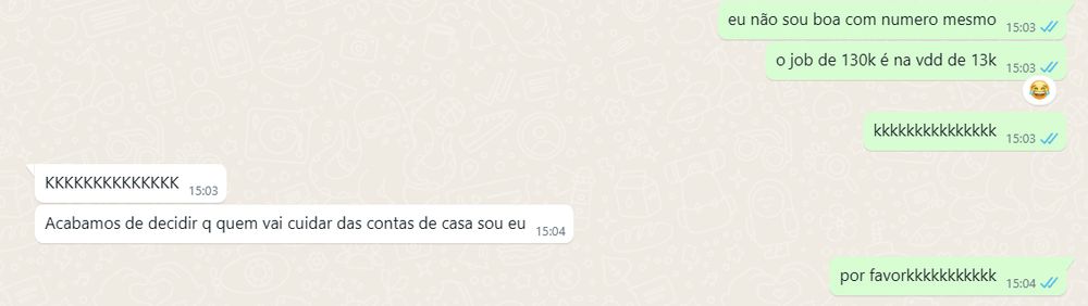 conversa de whatsapp. 
eu: eu não sou boa com numero mesmo. o job de 130k é na vdd de 13k. kkkkkkkkkk. 
vic: KKKKKKKKKKKKKK. Acabamos de decidir q quem vai cuidar das contas de casa sou eu. 
eu: por favorkkkkkkk