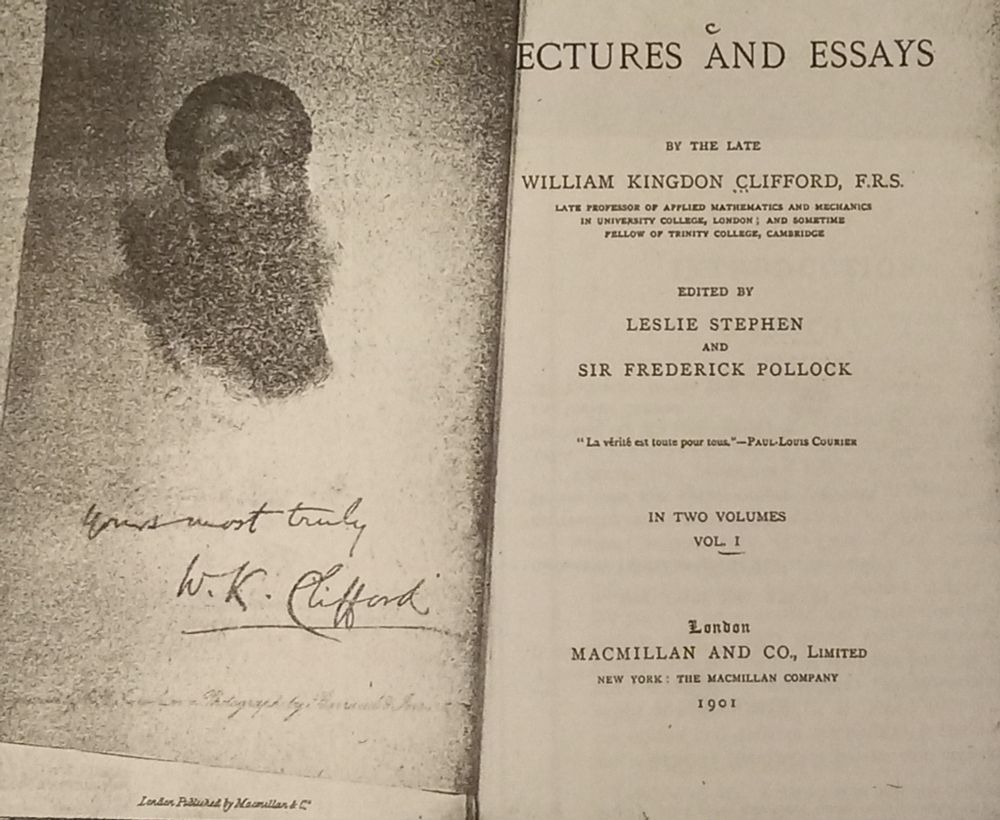Cover page of a photocopy of a somewhat rare book. Title partially obscured: Lectures and Essays.  Author: William Kingdon Clifford, F.R.S. Late Professor of Mathematics and Mechanics in University College, London; and Sometime Fellow of Trinity College, Cambridge.   Edited by Leslie Stephen and Sir Frederick Pollock.   "La verite est toute pour tous." -- Paul-Louis Courier.  In two volumes, vol. 1.  Publisher info: London, Macmillan and Co., Limited, New York: The Macmillan Company. 1901.  The left page is a vague photo of Clifford, and signed by him "Yours most truly W.K. Clifford.  The world needs love, sweet love, but it's not the only thing the world needs now. The second thing the world needs now is sweet epistemology and ethic/morality. Hadot's metaphor: a dynamo bike light in the dark. The turning of the wheel is choice of purpose from a perspective, a choice of a way of life. There is one chapter in Clifford's that by itself could make the book worthy: the ethics of belief. Thinking that something is true (i.e., "belief") can be morally good or bad or in-between as well as epistemically good or bad or in-between. The way we form beliefs, our maintenance of beliefs, the beliefs themselves can be judged reasonably in those terms. We need to recognize how important that is. Clifford antiquely placed too much reliance on consequentialism. We require more these days, and thus Pluralism reveals its value. Equally clearly Clifford points out relevance of proportioning belief to the evidence for community, for humanity, for solidarity (recognition of: human) and that we respect epistemic practices well-implemented and the results thereby.