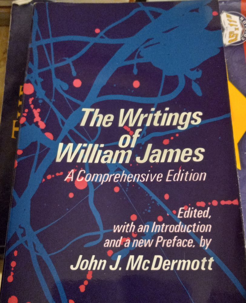 Title: The Writings of William James: a comprehensive edition.  Edited, with an Introduction and a new Preface, by John J. McDermott. This paperback, published by University of Chicago Press in 1977, is 858 pages with no index. Furthering its decay it is a gargantuan post-it that now is coming apart in three chunks. The cover is a mysterious mess: dark purple with blue veins or tendons and clumps and red circles like blood drops. No idea what it's all about. A cleverer person than me can explain it. Large amount of topics: pragmatism, pluralism, psychology, autobiography, empiricism, historical topics in philosophy, ethics & morality. (LeGuin's "Omelas" sparked by James' thoughts on morality.) Pluralistic world: excellent. Bootstrap belief in freedom and non-determinism: excellent. Notion of pure experience: not bad. Easy reading: check, because well-written & articulate. Ethics of belief position: occasionally ok, but Clifford is far better reasoned. Ad hominem: upper class James like his bro Henry sometimes annoying as hell; opinions on current (his time) decimation of natives non-existent or allusively demeaning; his opinions on Haymarket event out of touch. But damn, James is a good writer.