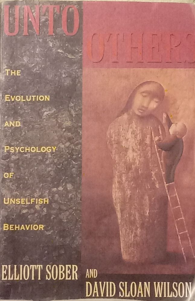 Title: Unto Others [but all caps, color red, "Others" itself placed in a red rectangle]. Subtitle: The Evolution and Psychology of Unselfish Behavior [all small caps]. Authors: Elliott Sober and David Sloan Wilson.  There's an image of a tilted face with apparently a single tear on cheek, eyes mostly closed, hair or cloth atop a blockish thing resembling truncated bowling pin sort of human body like - ish. Also, there's a ladder with some bald person reaching (?) toward the tear on cheek. It seems we came into this life, and also we evolved more into this life, understanding it's natural sometimes to (ultimately, not instrumentally) want to help, to want others to fare well, and to want to do epistemically justified good. Psychological altruism is factual and perceptible. And it's normative: it should be, and ethical altruism too is well-evidenced. It's plausible that "psychological altruism [is] part of the architecture of the human mind". [205] This, so to speak, is logically and reasonably inferred. 