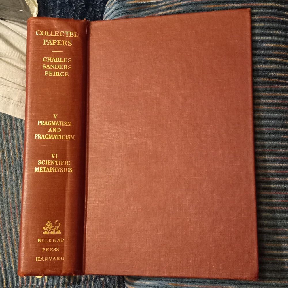 Hardback. Spine cover: Collected Papers [of] Charles Sanders Peirce.  [Volumes] V Pragmatism and Pragmaticism VI Scientific Metaphysics.  [Publisher] Belknap Press Harvard. [Logo is a lion wearing a crown. Why? 1960 publication.] "...[G]rowth comes only from love...", "...by cherishing and tending [my ideas] as I would the flowers in my garden...this is the way mind develops". Thru interactions, life, travelers, brains of travelers, trying to develop minds, to willfully, pragmatically get ourselves beyond obstructions & twisted distortions that sickened some of us. Life and varieties, experiences, pragmatic interactions & involvements, operational pluralism, cognitive values, adaptations, flexibility, adjustments, readjustments. Challenge: we're fallible. Treatment: multanimity, pluralism, moral & epistemic good, democracy, comportement in daily life. Peirce reminds us things would "behave" generally, in general, in specific ways in the course of experience, according to a kind of critical common-sensism. Pragmaticists with minds open to learning to "distinguish accurately between truth and falsity, probability and improbability", because they recognize their thinking "lies in a conditional resolve" and also that learning the truth is the way to satisfy the wishes of our innermost. We're attentive to matters of "everyday facts which critical common-sensism takes into account". There is a "close affinity between thinking in particular and endeavour in general". 