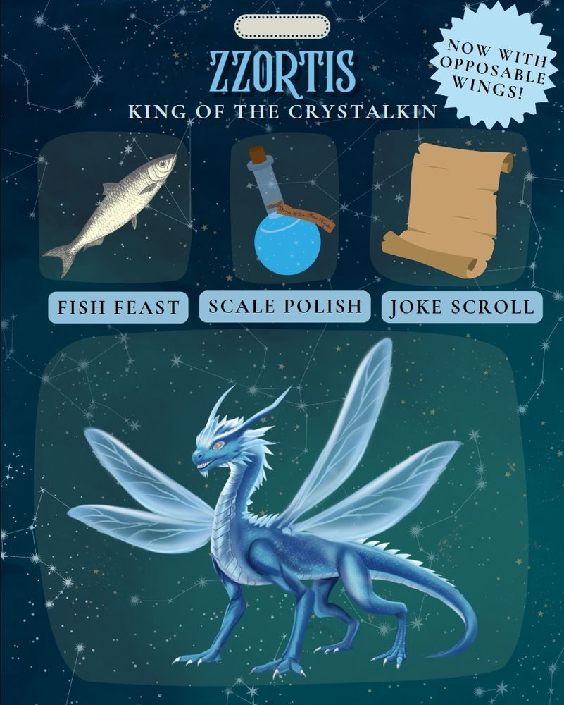 This is following the action figure trend. At the bottom is a blue ice dragon with four wings like a dragonfly and icicles on his chin. The accessories at the top are a fish, a bottle of scale polish, and a joke scroll. The text reads, Zzortis. King of the Crystalkin. Now with opposable wings! Fish feast. Scale polish. Joke scroll. 