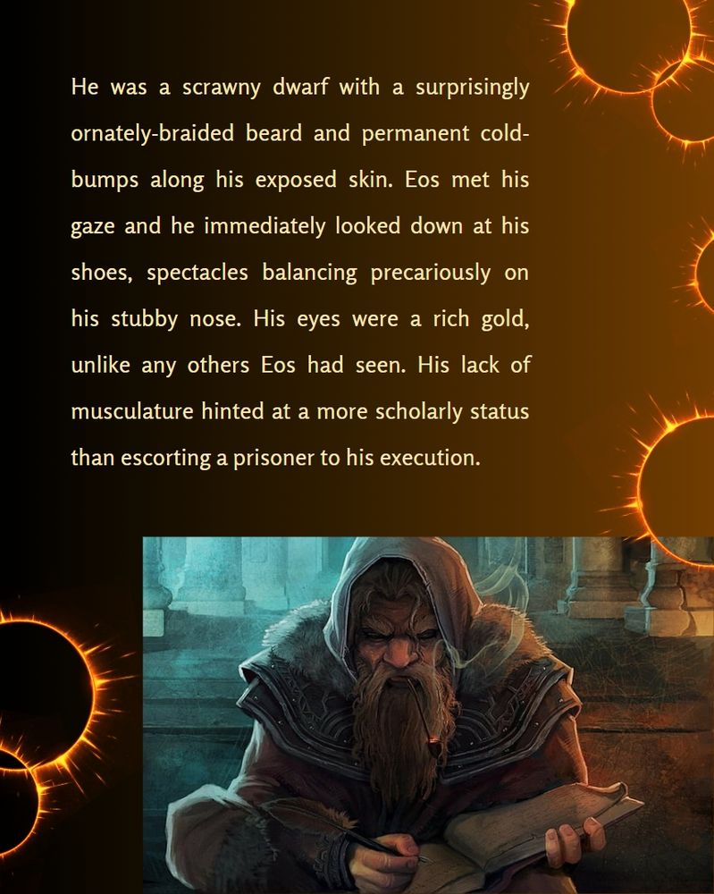 A smaller picture of the dwarf in the previous slide. The text reads, He was a scrawny dwarf with a surprisingly ornately-braided beard and permanent cold bumps along his exposed skin. Eos met his gaze and he immediately looked down at his shoes, spectacles balancing precariously on his stubby nose. His eyes were a rich gold, unlike any others Eos had seen. His lack of musculature hinted at a more scholarly status than escorting a prisoner to his execution. 