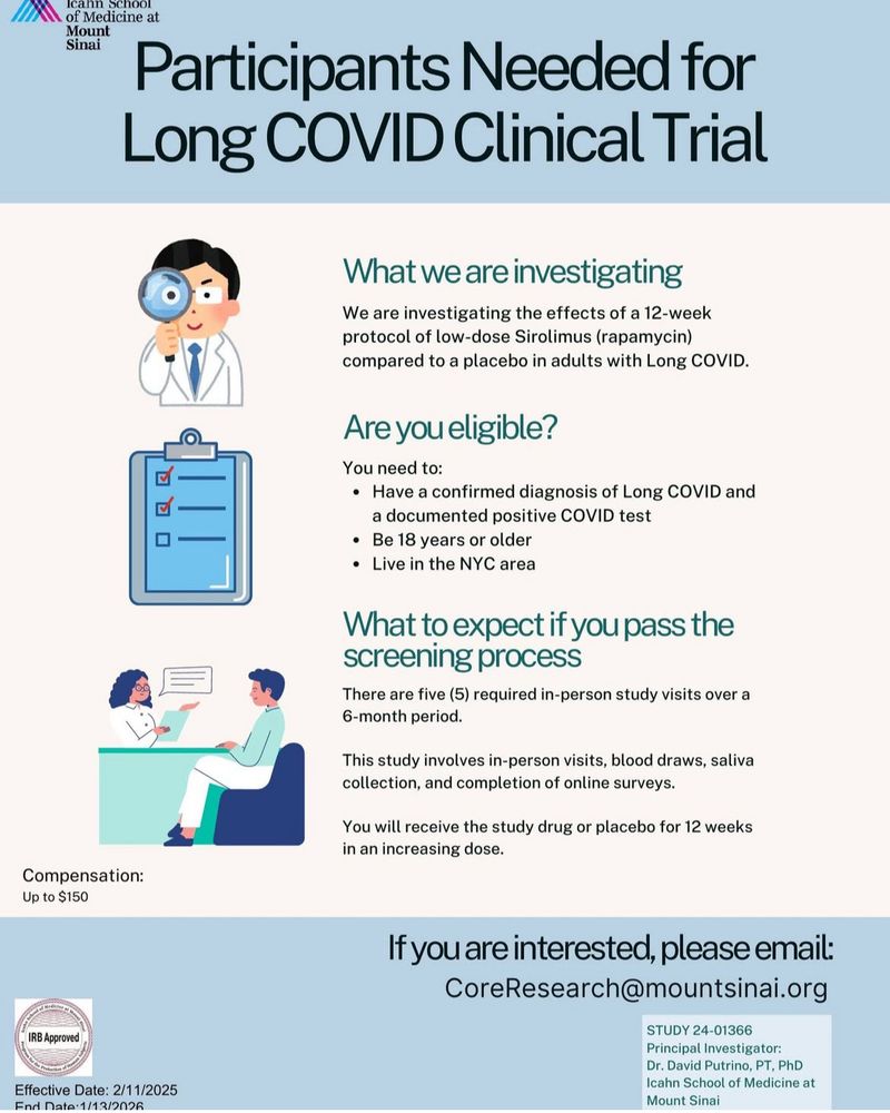 Flyer for Long Covid clinical trial of low dose rapamycin. Researchers are investigating effects of a 12 week course of low dose Sirolimus (Rapa) bs placebo in adults with Long Covid. You’re eligible if you have a positive test for COVID and a diagnosis of long covid. There are 5 in person visits required over the 6 month study period. There are blood draws, in person meetings, saliva collection and online surveys required. If you’re interested, please email coreresearch@mountsinai.org. 