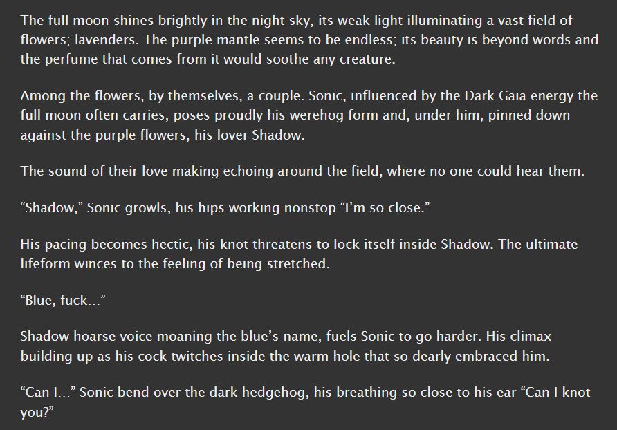 A screenshot from the short fanfic the goes with the picture. It reads:
The full moon shines brightly in the night sky, its weak light illuminating a vast field of flowers; lavenders. The purple mantle seems to be endless; its beauty is beyond words and the perfume that comes from it would soothe any creature.

Among the flowers, by themselves, a couple. Sonic, influenced by the Dark Gaia energy the full moon often carries, poses proudly his werehog form and, under him, pinned down against the purple flowers, his lover Shadow.

The sound of their love making echoing around the field, where no one could hear them.

“Shadow,” Sonic growls, his hips working nonstop “I’m so close.”

His pacing becomes hectic, his knot threatens to lock itself inside Shadow. The ultimate lifeform winces to the feeling of being stretched.

“Blue, fuck…”

Shadow hoarse voice moaning the blue’s name, fuels Sonic to go harder. His climax building up as his cock twitches inside the warm hole that so dearly embraced him.

“Can I…” Sonic bend over the dark hedgehog, his breathing so close to his ear “Can I knot you?”

End of transcription.