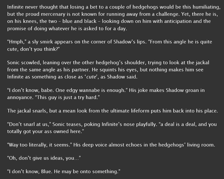 A screenshot from the fanfic "Cute ball of fluff" on ao3
it reads:
Infinite never thought that losing a bet to a couple of hedgehogs would be this humiliating, but the proud mercenary is not known for running away from a challenge. Yet, there he is, on his knees, the two – blue and black – looking down on him with anticipation and the promise of doing whatever he is asked to for a day.
“Hmph,” a sly smirk appears on the corner of Shadow’s lips. “From this angle he is quite cute, don’t you think?”
Sonic scowled, leaning over the other hedgehog’s shoulder, trying to look at the jackal from the same angle as his partner. He squints his eyes, but nothing makes him see Infinite as something as close as ‘cute’, as Shadow said.
“I don’t know, babe. One edgy wannabe is enough.” His joke makes Shadow groan in annoyance. “This guy is just a try hard.”
The jackal snarls, but a mean look from the ultimate lifeform puts him back into his place.
“Don’t snarl at us,” Sonic teases, poking Infinite’s nose playfully. “a deal is a deal, and you totally got your ass owned here.”
“Way too literally, it seems.” His deep voice almost echoes in the hedgehogs’ living room.
“Oh, don’t give us ideas, you…”
“I don’t know, Blue. He may be onto something.”
end of the transcription.