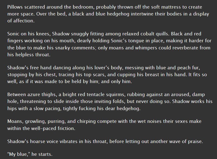 A screenshot from the short fanfic the goes with the picture. It reads:
Pillows scattered around the bedroom, probably thrown off the soft mattress to create more space. Over the bed, a black and blue hedgehog intertwine their bodies in a display of affection.

Sonic on his knees, Shadow snuggly fitting among relaxed cobalt quills. Black and red fingers working on his mouth, dearly holding Sonic’s tongue in place, making it harder for the blue to make his snarky comments; only moans and whimpers could reverberate from his helpless throat.

Shadow’s free hand dancing along his lover’s body, messing with blue and peach fur, stopping by his chest, tracing his top scars, and cupping his breast in his hand. It fits so well, as if it was made to be held by him; and only him.

Between azure thighs, a bright red tentacle squirms, rubbing against an aroused, damp hole, threatening to slide inside those inviting folds, but never doing so. Shadow works his hips with a slow pacing, tightly fucking his dear hedgehog.

Moans, growling, purring, and chirping compete with the wet noises their sexes make within the well-paced friction.

Shadow’s hoarse voice vibrates in his throat, before letting out another wave of praise.

“My blue,” he starts.
End of transcription.