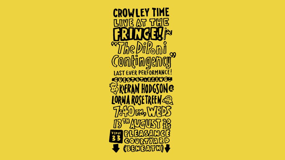 Ink drawing advert which reads: Crowley Time Live at the Fringe! "The DiPoni Contingency" - last ever performance! Guest starring Kieran Hodgson & Lorna Rose Treen, 7:40pm, Weds 13th August 2025 - Venue 33, Pleasance Courtyard (Beneath)