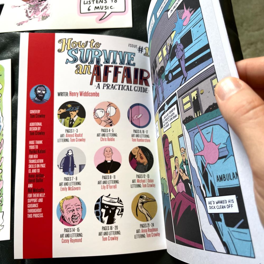 The contents page of How To Survive An Affair Issue 1. The contents read:

WRITER: Henry Widdicombe
COVER BY
Tom Crowley
ADDITIONAL DESIGN BY
Tom Crowley
HUGE THANK YOUS TO
Yuriko Kotani
FOR HER TRANSLATION
SKILLS ON PAGE
13, AND TD
Anna Jordan, David Ballie
AND
Nat Metcalfe
FOR THEIR HELP, SUPPORT AND GUIDANCE THROUGHOUT THIS PROCESS.
PAGES 1-3
ART: Ahmed Raafat
LETTERING: Tom Crowley
PAGES 4-5
ART AND LETTERING:
Chris Baldie
PAGES 8. 18 - 17
ART AND LETTERING:
Tom Humberstone
PAGES 7- 8
ART AND LETTERING:
Emily McGovern
PAGES 9 - 11
ART AND LETTERING:
Lily O 'Farrell
PAGES 12 - 13
ART: Michael J Dolan
LETTERING: Tom Crowlay
PAGES 14 - 15
ART AND LETTERING:
Casey Raymond
PAGES 18 - 20
ART AND LETTERING:
Tom Crowley
PAGES 21 - 24
ART: Anna Readman
LETTERING: Tom Crowley